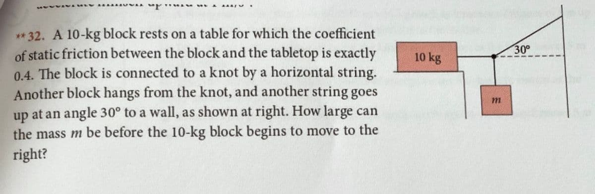 ** 32. A 10-kg block rests on a table for which the coefficient
of static friction between the blockand the tabletop is exactly
0.4. The block is connected to a knot by a horizontal string.
Another block hangs from the knot, and another string goes
up at an angle 30° to a wall, as shown at right. How large can
the mass m be before the 10-kg block begins to move to the
30°
10 kg
right?

