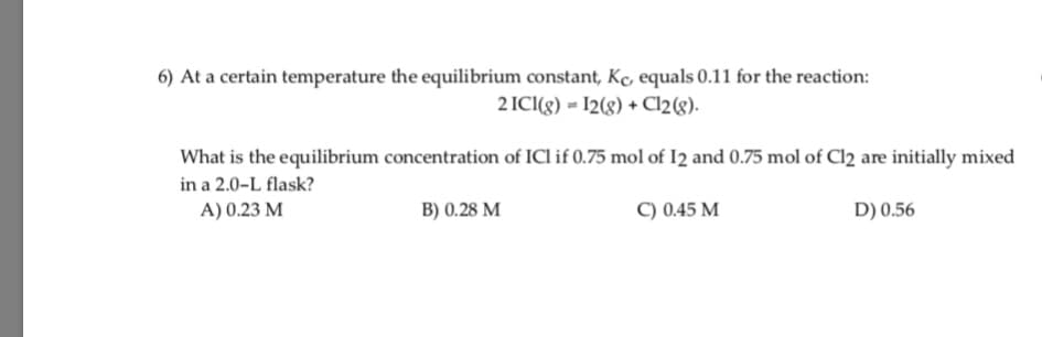 6) At a certain temperature the equilibrium constant, Kc, equals 0.11 for the reaction:
2 ICI(g) = I2(g) + Cl2(g).
What is the equilibrium concentration of ICl if 0.75 mol of I2 and 0.75 mol of Cl2 are initially mixed
in a 2.0-L flask?
A) 0.23 M
B) 0.28 M
C) 0.45 M
D) 0.56
