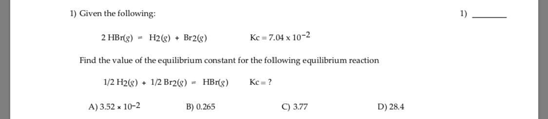 1) Given the following:
1)
2 HBr(g) = H2(g) + Br2(g)
Kc = 7.04 x 10-2
Find the value of the equilibrium constant for the following equilibrium reaction
1/2 H2(g) + 1/2 Br2(g) = HBr(8)
Kc = ?
A) 3.52 x 10-2
B) 0.265
C) 3.77
D) 28.4
