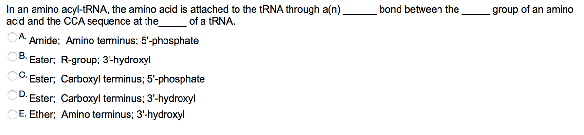 In an amino acyl-tRNA, the amino acid is attached to the tRNA through a(n).
acid and the CCA sequence at the
bond between the
group of an amino
of a tRNA.
А.
Amide; Amino terminus; 5'-phosphate
В.
Ester; R-group; 3'-hydroxyl
C: Ester; Carboxyl terminus; 5'-phosphate
D.
Ester; Carboxyl terminus; 3'-hydroxyl
O E. Ether; Amino terminus; 3'-hydroxyl
о
