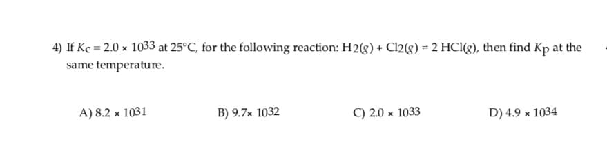 4) If Kc = 2.0 x 1033 at 25°C, for the following reaction: H2(8) + Cl2(g) = 2 HCl(g), then find Kp at the
same temperature.
A) 8.2 x 1031
C) 2.0 x 1033
D) 4.9 x 1034
B) 9.7× 1032
