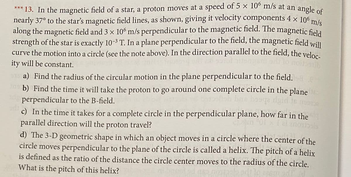 *** 13. In the magnetic field of a star, a proton moves at a speed of 5 x 10° m/s at an angle es
nearly 37° to the star's magnetic field lines, as shown, giving it velocity components 4 × 106 m
along the magnetic field and 3 x 10° m/s perpendicular to the magnetic field. The magnetic fiela
strength of the star is exactly 10-3 T. In a plane perpendicular to the field, the magnetic field will
curve the motion into a circle (see the note above). In the direction parallel to the field, the veloa
ity will be constant.
a) Find the radius of the circular motion in the plane perpendicular to the field. 8
b) Find the time it will take the proton to go around one complete circle in the plane
perpendicular to the B-field.
bre bosqa igid
c) In the time it takes for a complete circle in the perpendicular plane, how far in the
parallel direction will the proton travel?
d) The 3-D geometric shape in which an object moves in a circle where the center of the
circle moves perpendicular to the plane of the circle is called a helix. The pitch of a helix
is defined as the ratio of the distance the circle center moves to the radius of the circle.
What is the pitch of this helix?
