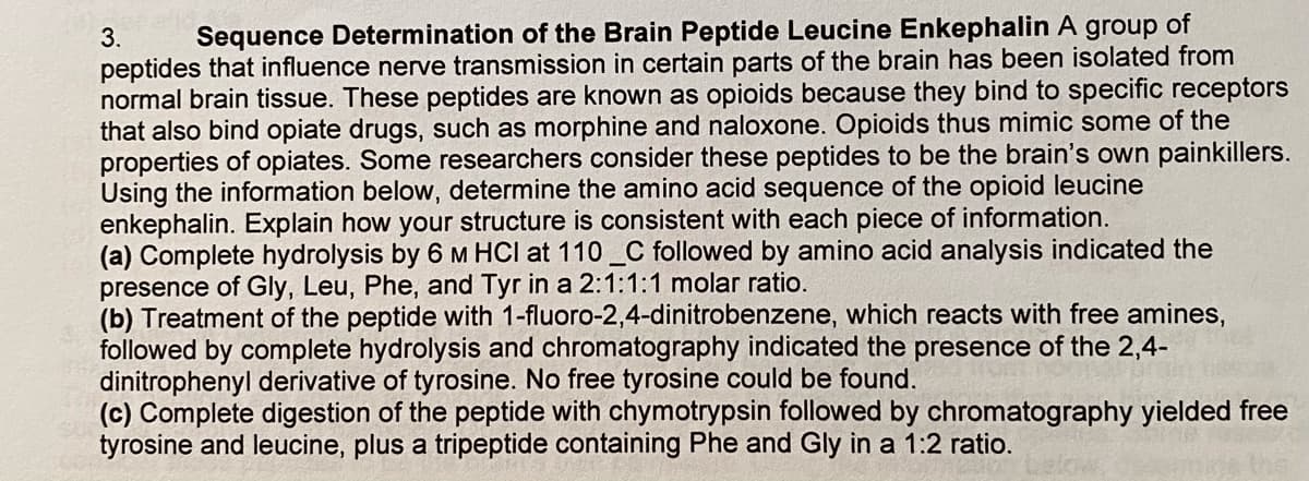 3.
Sequence Determination of the Brain Peptide Leucine Enkephalin A group of
peptides that influence nerve transmission in certain parts of the brain has been isolated from
normal brain tissue. These peptides are known as opioids because they bind to specific receptors
that also bind opiate drugs, such as morphine and naloxone. Opioids thus mimic some of the
properties of opiates. Some researchers consider these peptides to be the brain's own painkillers.
Using the information below, determine the amino acid sequence of the opioid leucine
enkephalin. Explain how your structure is consistent with each piece of information.
(a) Complete hydrolysis by 6 M HCI at 110 _C followed by amino acid analysis indicated the
presence of Gly, Leu, Phe, and Tyr in a 2:1:1:1 molar ratio.
(b) Treatment of the peptide with 1-fluoro-2,4-dinitrobenzene, which reacts with free amines,
followed by complete hydrolysis and chromatography indicated the presence of the 2,4-
dinitrophenyl derivative of tyrosine. No free tyrosine could be found.
(c) Complete digestion of the peptide with chymotrypsin followed by chromatography yielded free
tyrosine and leucine, plus a tripeptide containing Phe and Gly in a 1:2 ratio.

