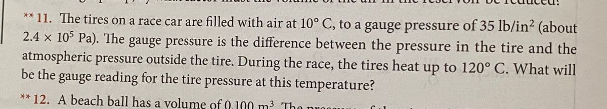 ** 11. The tires on a race car are filled with air at 10° C, to a gauge pressure of 35 lb/in² (about
2.4 x 105 Pa). The gauge pressure is the difference between the pressure in the tire and the
atmospheric pressure outside the tire. During the race, the tires heat up to 120° C. What will
be the gauge reading for the tire pressure at this temperature?
** 12. A beach ball has a volumę of 0.100 m3 The nron
