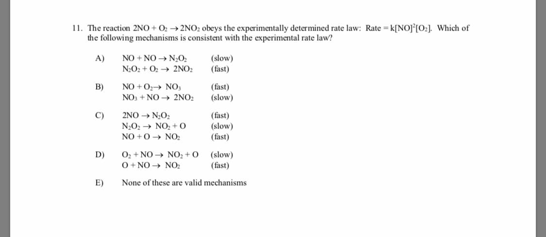 11. The reaction 2NO + O2 → 2NO2 obeys the experimentally determined rate law: Rate = k[NO]°[O2]. Which of
the following mechanisms is consistent with the experimental rate law?
NO + NO → N2O2
N2O2 + O2 → 2NO2
A)
(slow)
(fast)
B)
NO + O2→ NO3
(fast)
(slow)
NO3 + NO → 2NO2
C)
2NO → N,O2
(fast)
(slow)
(fast)
N2O2 → NO2 + O
NO +0 → NO2
O2 + NO → NO2 + O
O + NO → NO2
(slow)
(fast)
D)
E)
None of these are valid mechanisms
