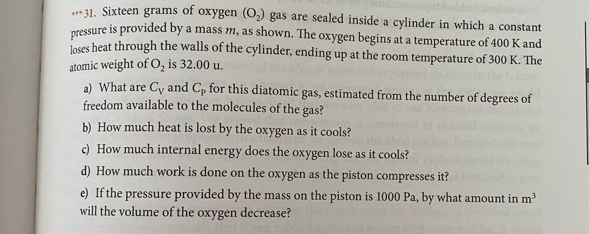 * 31. Sixteen grams of oxygen (O2) gas are sealed inside a cylinder in which a constant
ressure is provided by a mass m, as shown. The oxygen begins at a temperature of 400 K and
Joses heat through the walls of the cylinder, ending up at the room temperature of 300 K. The
atomic weight of O, is 32.00 u.
a) What are Cy and Cp for this diatomic gas, estimated from the number of degrees of
freedom available to the molecules of the gas?
b) How much heat is lost by the oxygen as it cools?
c) How much internal energy does the oxygen lose as it cools?
d) How much work is done on the oxygen as the piston compresses it?
e) If the pressure provided by the mass on the piston is 1000 Pa, by what amount in m3
will the volume of the oxygen decrease?
