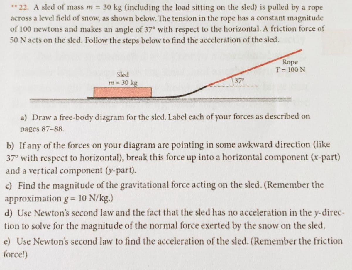 ** 22. A sled of mass m = 30 kg (including the load sitting on the sled) is pulled by a rope
across a level field of snow, as shown below. The tension in the rope has a constant magnitude
of 100 newtons and makes an angle of 37° with respect to the horizontal. A friction force of
50 N acts on the sled. Follow the steps below to find the acceleration of the sled.
Rope
T= 100 N
Sled
m = 30 kg
37°
a) Draw a free-body diagram for the sled. Label each of your forces as described on
pages 87-88.
b) If any of the forces on your diagram are pointing in some awkward direction (like
37° with respect to horizontal), break this force up into a horizontal component (x-part)
and a vertical component (y-part).
c) Find the magnitude of the gravitational force acting on the sled. (Remember the
approximation g= 10 N/kg.)
d) Use Newton's second law and the fact that the sled has no acceleration in the y-direc-
tion to solve for the magnitude of the normal force exerted by the snow on the sled.
e) Use Newton's second law to find the acceleration of the sled. (Remember the friction
force!)
