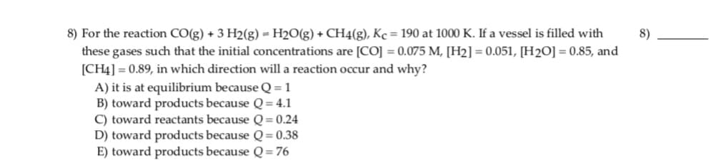 8) For the reaction CO(g) + 3 H2(g) = H2O(g) + CH4(g), Kc = 190 at 1000 K. If a vessel is filled with
these gases such that the initial concentrations are [CO] = 0.075 M, [H2] = 0.051, [H2O] = 0.85, and
[CH4] = 0.89, in which direction will a reaction occur and why?
A) it is at equilibrium because Q = 1
B) toward products because Q= 4.1
C) toward reactants because Q = 0.24
D) toward products because Q= 0.38
E) toward products because Q= 76
8)
