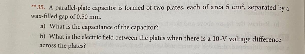 ** 35. A parallel-plate capacitor is formed of two plates, each of area 5 cm², separated by a
wax-filled gap of 0.50 mm.
a) What is the capacitance of the capacitor?
e baevods
b) What is the electric field between the plates when there is a 10-V voltage difference
across the plates?
