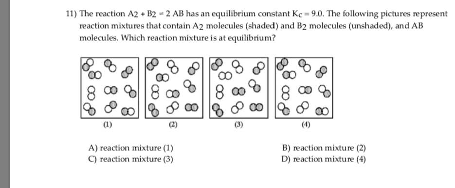 11) The reaction A2 + B2 = 2 AB has an equilibrium constant Kç = 9.0. The following pictures represent
reaction mixtures that contain A2 molecules (shaded) and B2 molecules (unshaded), and AB
molecules. Which reaction mixture is at equilibrium?
8 c0
8.
8 00
8 00
00
00
(4)
A) reaction mixture (1)
B) reaction mixture (2)
D) reaction mixture (4)
C) reaction mixture (3)
