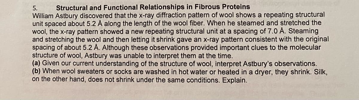 5.
Structural and Functional Relationships in Fibrous Proteins
William Astbury discovered that the x-ray diffraction pattern of wool shows a repeating structural
unit spaced about 5.2 Å along the length of the wool fiber. When he steamed and stretched the
wool, the x-ray pattern showed a new repeating structural unit at a spacing of 7.0 Å. Steaming
and stretching the wool and then letting it shrink gave an x-ray pattern consistent with the original
spacing of about 5.2 Å. Although these observations provided important clues to the molecular
structure of wool, Astbury was unable to interpret them at the time.
(a) Given our current understanding of the structure of wool, interpret Astbury's observations.
(b) When wool sweaters or socks are washed in hot water or heated in a dryer, they shrink. Silk,
on the other hand, does not shrink under the same conditions. Explain.
