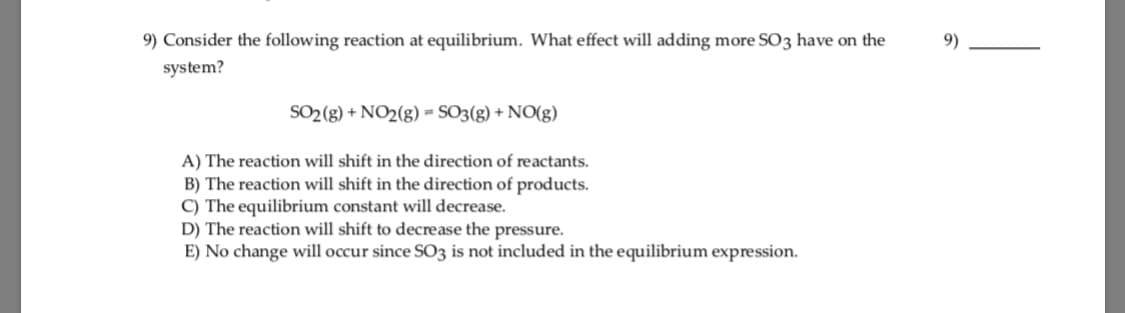 9) Consider the following reaction at equilibrium. What effect will adding more SO3 have on the
system?
9)
SO2 (g) + NO2(g) = SO3(g) + NO(g)
A) The reaction will shift in the direction of reactants.
B) The reaction will shift in the direction of products.
C) The equilibrium constant will decrease.
D) The reaction will shift to decrease the pressure.
E) No change will occur since SO3 is not included in the equilibrium expression.
