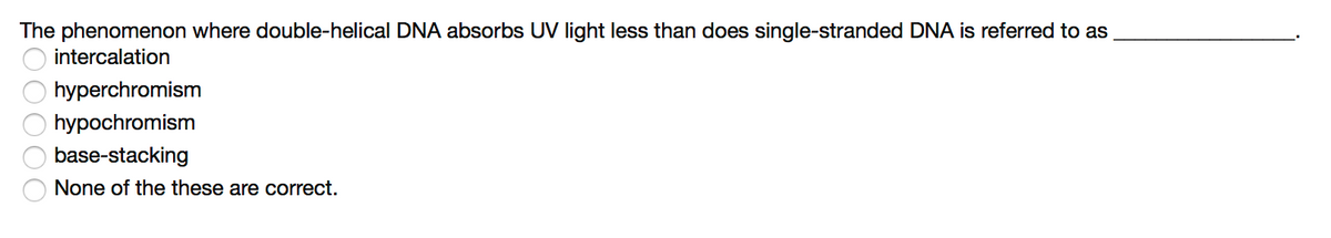 The phenomenon where double-helical DNA absorbs UV light less than does single-stranded DNA is referred to as
intercalation
hyperchromism
hypochromism
base-stacking
None of the these are correct.
