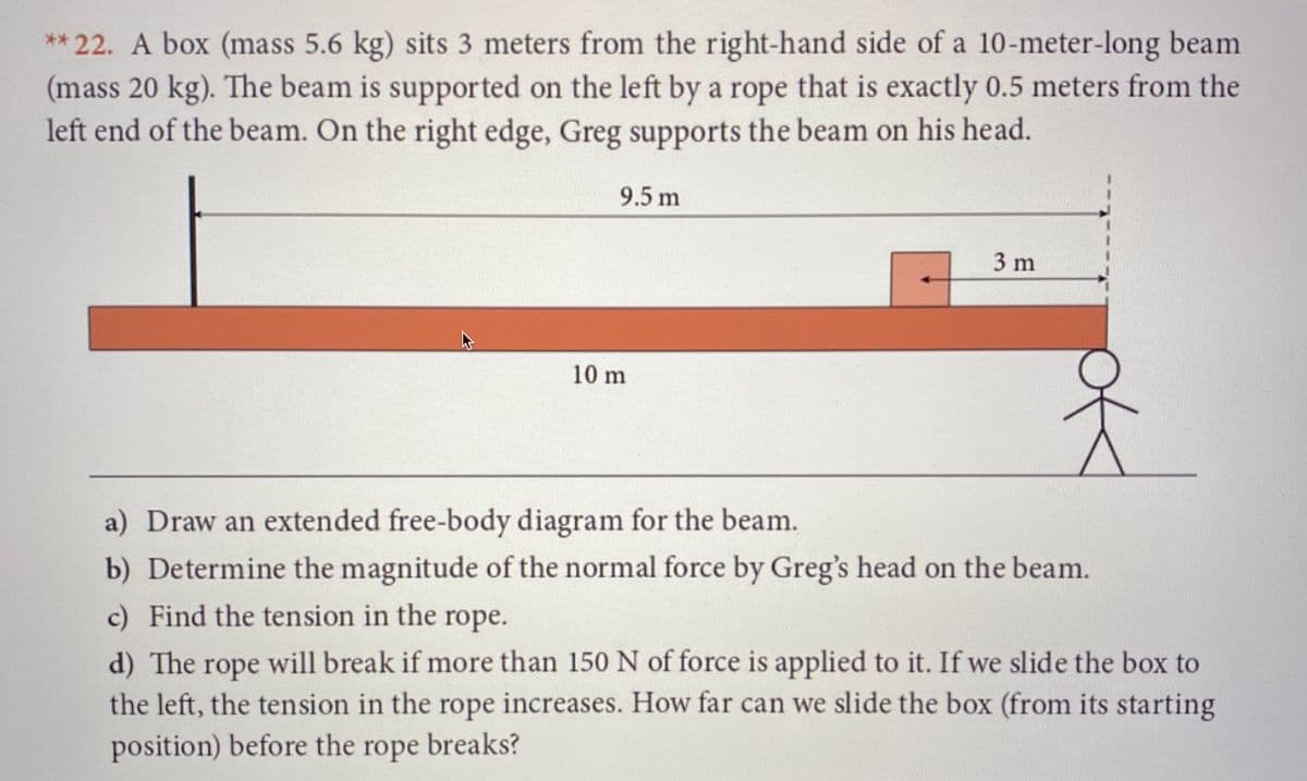 ** 22. A box (mass 5.6 kg) sits 3 meters from the right-hand side of a 10-meter-long beam
(mass 20 kg). The beam is supported on the left by a rope that is exactly 0.5 meters from the
left end of the beam. On the right edge, Greg supports the beam on his head.
9.5 m
3 m
10 m
a) Draw an extended free-body diagram for the beam.
b) Determine the magnitude of the normal force by Greg's head on the beam.
c) Find the tension in the rope.
d) The rope will break if more than 150 N of force is applied to it. If we slide the box to
the left, the tension in the rope increases. How far can we slide the box (from its starting
position) before the rope breaks?
