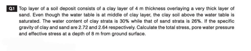 Q.1 Top layer of a soil deposit consists of a clay layer of 4 m thickness overlaying a very thick layer of
sand. Even though the water table is at middle of clay layer, the clay soil above the water table is
saturated. The water content of clay strata is 30% while that of sand strata is 26%. If the specific
gravity of clay and sand are 2.72 and 2.64 respectively. Calculate the total stress, pore water pressure
and effective stress at a depth of 8 m from ground surface.