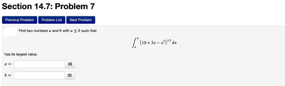 Section 14.7: Problem 7
Previous Problem Problem List Next Problem
has its largest value.
a =
Find two numbers a and b with a ≤ b such that
b =
#
* (10 + 3x - x²) ¹/3 dx