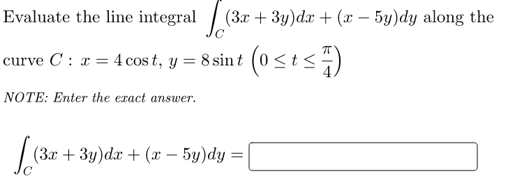 Evaluate the line integral
curve C : x = 4 cost, y = 8 sint (0 ≤ t ≤7
<
NOTE: Enter the exact answer.
(3x + 3y)dx + (x − 5y)dy along the
−
(3x + 3y)dx + (x − 5y)dy =
=