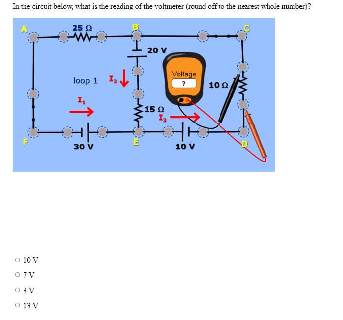 In the circuit below, what is the reading of the voltmeter (round off to the nearest whole number)?
A
O 10 V
0 7V
0 3V
O 13 V
25 Ω
loop 1
H
I₁
GK
30 V
1₂
Om
20 V
15 Q2
13
Voltage
?
10 V
10 Ω,