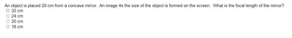 An object is placed 20-cm from a concave mirror. An image 4x the size of the object is formed on the screen. What is the focal length of the mirror?
O 32 cm
O 24 cm
O 20 cm
O 16 cm