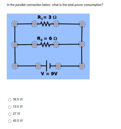 In the parallel connection below, what is the total power consumption?
36.5 W
13.5 W
27 W
40.5 W
R₁ = 30
R₂ = 60
H10
V = 9V
