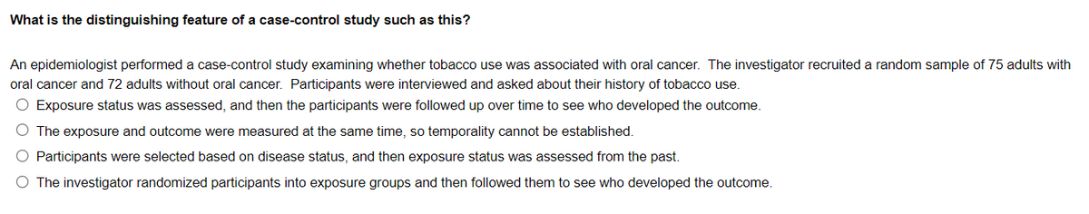 What is the distinguishing feature of a case-control study such as this?
An epidemiologist performed a case-control study examining whether tobacco use was associated with oral cancer. The investigator recruited a random sample of 75 adults with
oral cancer and 72 adults without oral cancer. Participants were interviewed and asked about their history of tobacco use.
O Exposure status was assessed, and then the participants were followed up over time to see who developed the outcome.
O The exposure and outcome were measured at the same time, so temporality cannot be established.
O Participants were selected based on disease status, and then exposure status was assessed from the past.
O The investigator randomized participants into exposure groups and then followed them to see who developed the outcome.
