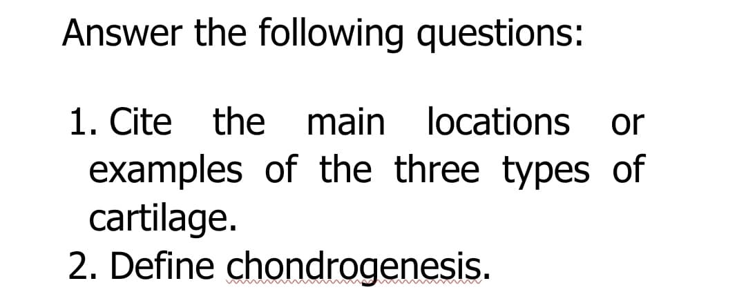 Answer the following questions:
1. Cite the main locations
examples of the three types of
cartilage.
2. Define chondrogenesis.
or
