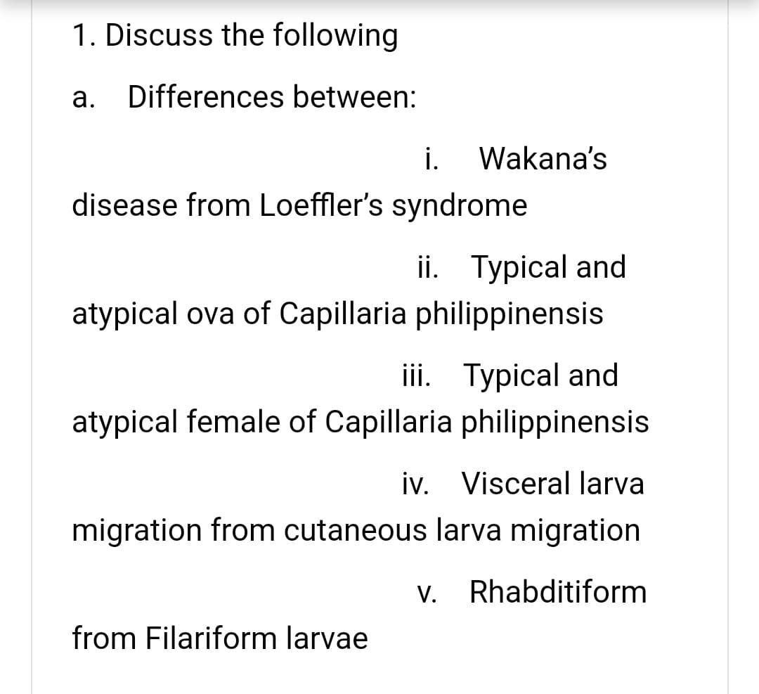 1. Discuss the following
а.
Differences between:
i.
Wakana's
disease from Loeffler's syndrome
ii. Typical and
atypical ova of Capillaria philippinensis
iii. Typical and
atypical female of Capillaria philippinensis
iv. Visceral larva
migration from cutaneous larva migration
V. Rhabditiform
from Filariform larvae

