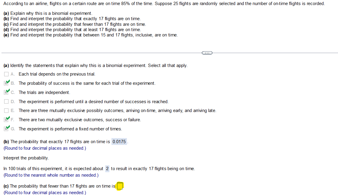 According to an airline, flights on a certain route are on time 85% of the time. Suppose 25 flights are randomly selected and the number of on-time flights is recorded.
(a) Explain why this is a binomial experiment.
(b) Find and interpret the probability that exactly 17 flights are on time.
(c) Find and interpret the probability that fewer than 17 flights are on time.
(d) Find and interpret the probability that at least 17 flights are on time.
(e) Find and interpret the probability that between 15 and 17 flights, inclusive, are on time.
(a) Identify the statements that explain why this is a binomial experiment. Select all that apply.
A. Each trial depends on the previous trial.
B.
The probability of success is the same for each trial of the experiment.
C.
The trials are independent.
D.
The experiment is performed until a desired number of successes is reached.
IIE. There are three mutually exclusive possibly outcomes, arriving on-time, arriving early, and arriving late.
IVF.
There are two mutually exclusive outcomes, success or failure.
G. The experiment is performed a fixed number of times.
(b) The probability that exactly 17 flights are on time is 0.0175.
(Round to four decimal places as needed.)
Interpret the probability.
In 100 trials of this experiment, it is expected about 2 to result in exactly 17 flights being on time.
(Round to the nearest whole number as needed.)
C...
(c) The probability that fewer than 17 flights are on time is
(Round to four decimal places as needed.)