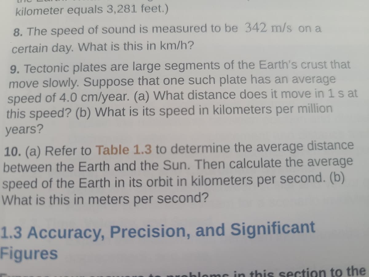 kilometer equals 3,281 feet.)
8. The speed of sound is measured to be 342 m/s on a
certain day. What is this in km/h?
9. Tectonic plates are large segments of the Earth's crust that
move slowly. Suppose that one such plate has an average
speed of 4.0 cm/year. (a) What distance does it move in 1s at
this speed? (b) What is its speed in kilometers per million
years?
10. (a) Refer to Table 1.3 to determine the average distance
between the Earth and the Sun. Then calculate the average
speed of the Earth in its orbit in kilometers per second. (b)
What is this in meters per second?
1.3 Accuracy, Precision, and Significant
Figures
is section to the