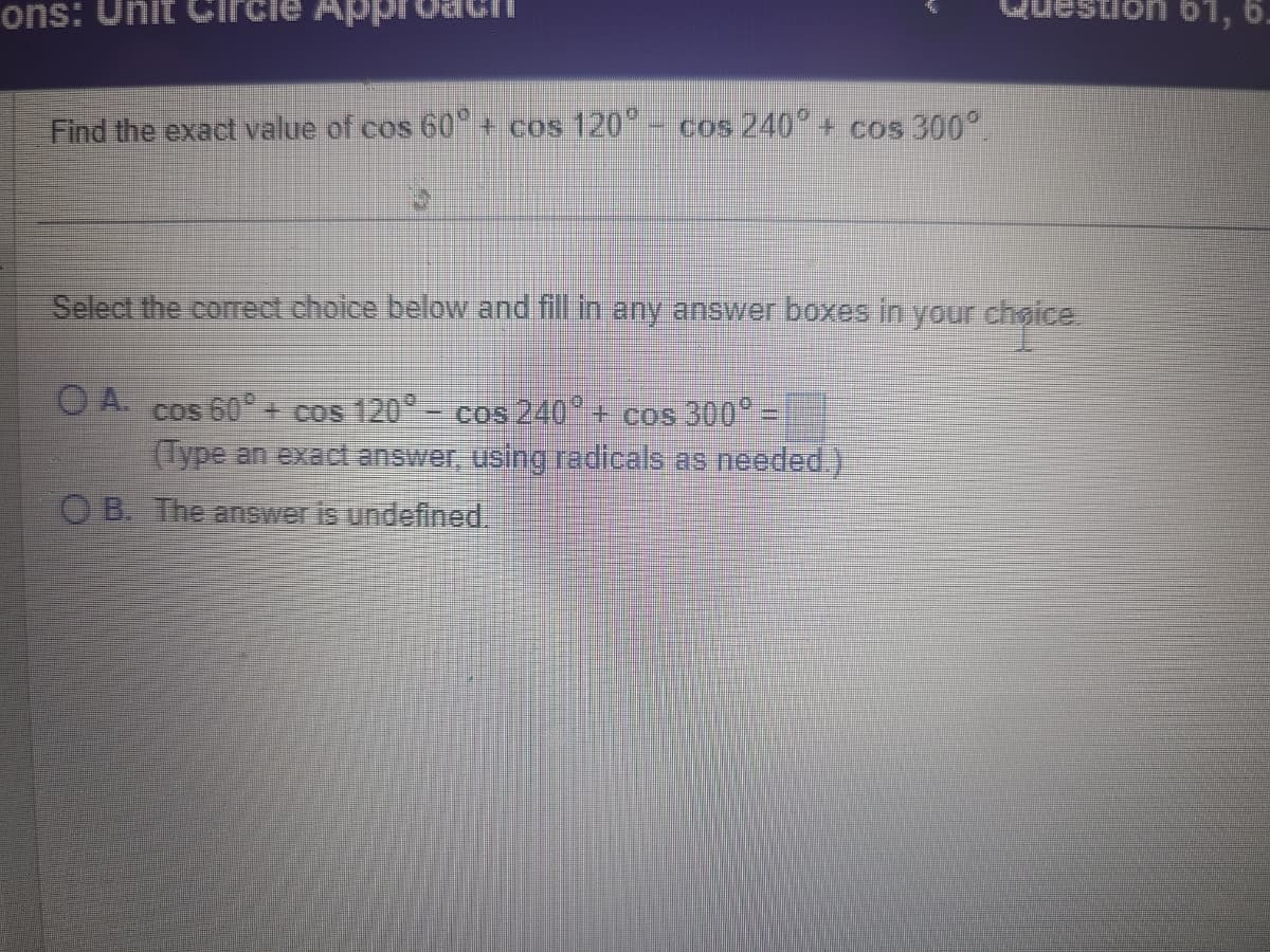 ons: Unit
Find the exact value of cos 60° + cos 120° - cos 240° + cos 300°
Select the correct choice below and fill in any answer boxes in your choice.
OA. cos 60° + cos 120° - cos 240° + cos 300° -
(Type an exact answer, using radicals as needed.)
OB. The answer is undefined.
61, 6.