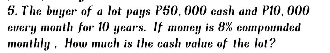 5. The buyer of a lot pays P50, 000 cash and P10, 000
every month for 10 years. If money is 8% compounded
monthly , How much is the cash value of the lot?
