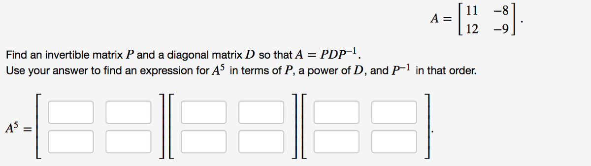 A- "
11
-8
12
Find an invertible matrix P and a diagonal matrix D so that A =
Use your answer to find an expression for A³ in terms of P, a power of D, and P- in that order.
PDP.
45
II
