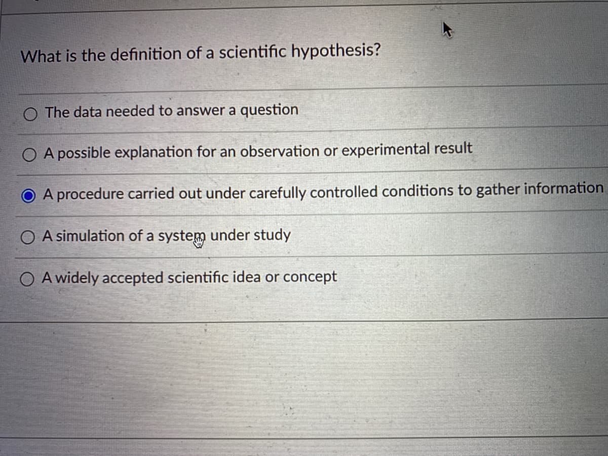 What is the definition of a scientific hypothesis?
O The data needed to answer a question
O A possible explanation for an observation or experimental result
A procedure carried out under carefully controlled conditions to gather information
O A simulation of a system under study
O A widely accepted scientific idea or concept
