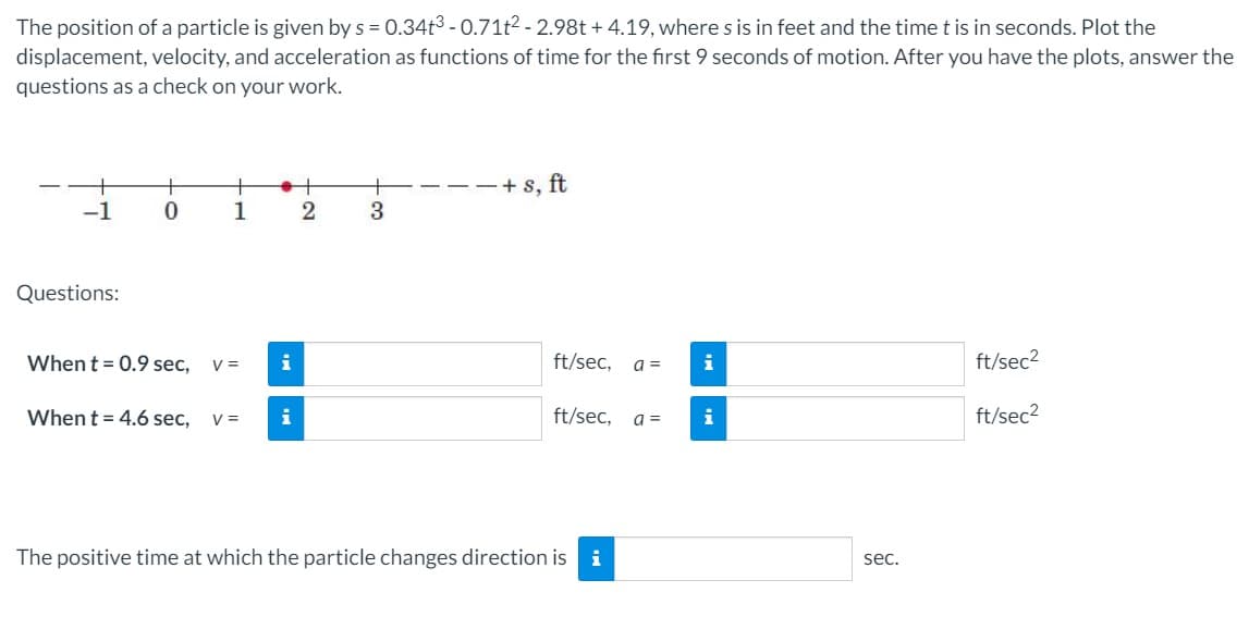 The position of a particle is given by s = 0.34t3 - 0.71t2 - 2.98t + 4.19, wheres is in feet and the time t is in seconds. Plot the
displacement, velocity, and acceleration as functions of time for the first 9 seconds of motion. After you have the plots, answer the
questions as a check on your work.
+
+ s, ft
-1
1
3.
Questions:
Whent = 0.9 sec,
i
ft/sec,
i
ft/sec2
V =
a =
When t = 4.6 sec,
V =
i
ft/sec,
a =
i
ft/sec2
The positive time at which the particle changes direction is i
sec.
