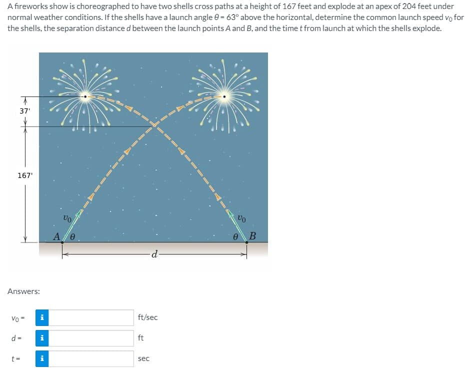 A fireworks show is choreographed to have two shells cross paths at a height of 167 feet and explode at an apex of 204 feet under
normal weather conditions. If the shells have a launch angle 0 = 63° above the horizontal, determine the common launch speed vo for
the shells, the separation distance d between the launch points A and B, and the time t from launch at which the shells explode.
37'
167'
A/e
Answers:
Vo =
i
ft/sec
d =
i
ft
t =
i
sec
