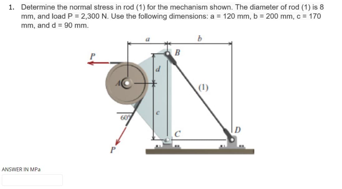 1. Determine the normal stress in rod (1) for the mechanism shown. The diameter of rod (1) is 8
mm, and load P = 2,300 N. Use the following dimensions: a = 120 mm, b = 200 mm, c = 170
mm, and d = 90 mm.
B
(1)
60%
ANSWER IN MPa
