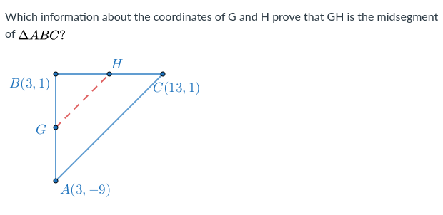 Which information about the coordinates of G and H prove that GH is the midsegment
of ΔΑΒΟ?
H
В (3, 1)
C(13, 1)
А(3, —9)
