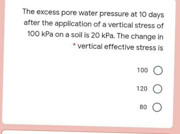 The excess pore water pressure at 10 days
after the application of a vertical stress of
100 kPa on a soil is 20 kPa. The change in
vertical effective stress is
100 O
120
80
