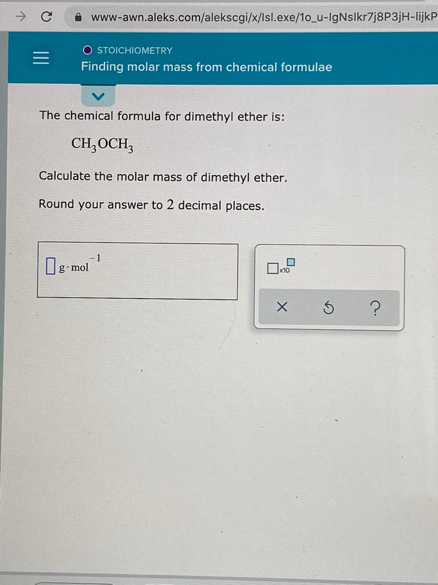 www-awn.aleks.com/alekscgi/x/lsl.exe/1o_u-IgNslkr7j8P3jH-lijkP
O STOICHIOMETRY
Finding molar mass from chemical formulae
The chemical formula for dimethyl ether is:
CH;OCH,
Calculate the molar mass of dimethyl ether.
Round your answer to 2 decimal places.
= 1
g•mol
x10
