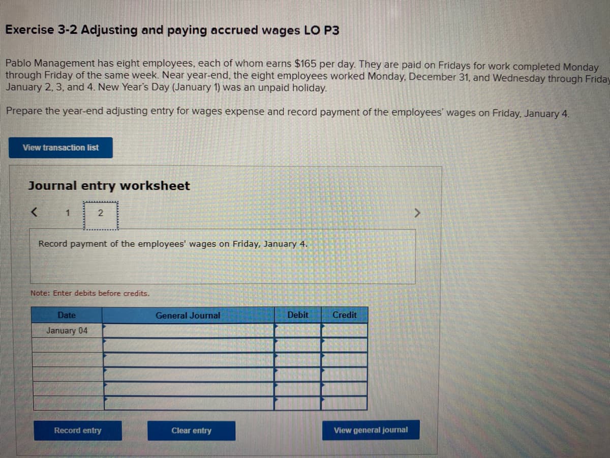 Exercise 3-2 Adjusting and paying accrued wages LO P3
Pablo Management has eight employees, each of whom earns $165 per day. They are paid on Fridays for work completed Monday
through Friday of the same week. Near year-end, the eight employees worked Monday, December 31, and Wednesday through Friday
January 2, 3, and 4. New Year's Day (January 1) was an unpaid holiday.
Prepare the year-end adjusting entry for wages expense and record payment of the employees' wages on Friday, January 4.
View transaction list
Journal entry worksheet
1
2
Record payment of the employees' wages on Friday, January 4.
Note: Enter debits before credits.
Date
General Journal
Debit
Credit
January 04
Record entry
Clear entry
View general journal
