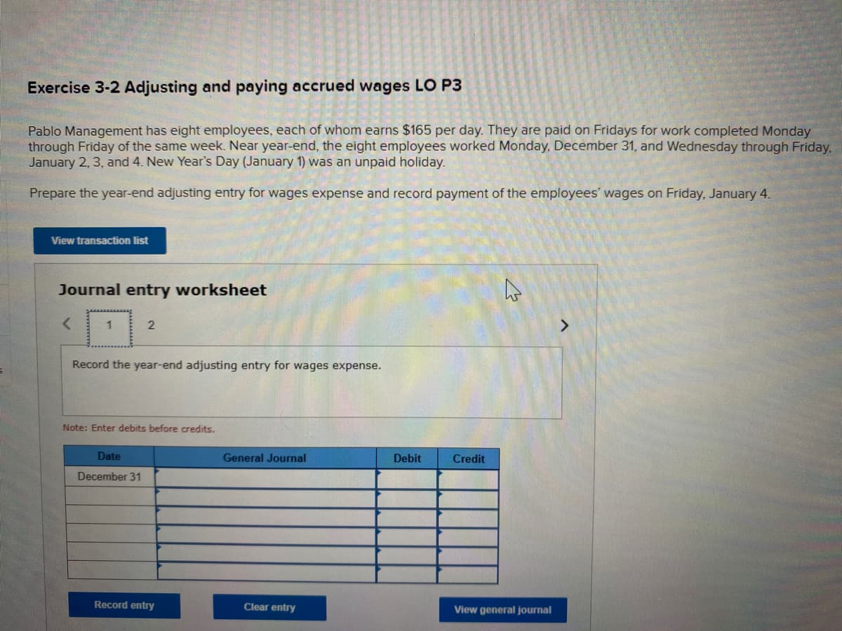 Exercise 3-2 Adjusting and paying accrued wages LO P3
Pablo Management has eight employees, each of whom earns $165 per day. They are paid on Fridays for work completed Monday
through Friday of the same week. Near year-end, the eight employees worked Monday, December 31, and Wednesday through Friday,
January 2, 3, and 4. New Year's Day (January 1) was an unpaid holiday.
Prepare the year-end adjusting entry for wages expense and record payment of the employees' wages on Friday, January 4.
View transaction list
Journal entry worksheet
1
<>
Record the year-end adjusting entry for wages expense.
Note: Enter debits before credits.
Date
General Journal
Debit
Credit
December 31
Record entry
Clear entry
View general journal
