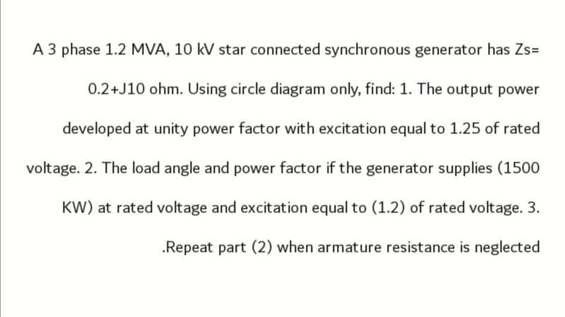 A 3 phase 1.2 MVA, 10 kV star connected synchronous generator has Zs=
0.2+J10 ohm. Using circle diagram only, find: 1. The output power
developed at unity power factor with excitation equal to 1.25 of rated
voltage. 2. The load angle and power factor if the generator supplies (1500
KW) at rated voltage and excitation equal to (1.2) of rated voltage. 3.
.Repeat part (2) when armature resistance is neglected
