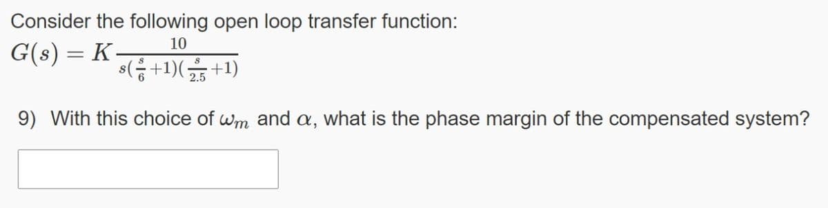 Consider the following open loop transfer function:
10
G(s) = K-
s(음+1)(끓+1)
2.5
9) With this choice of wm and a, what is the phase margin of the compensated system?
