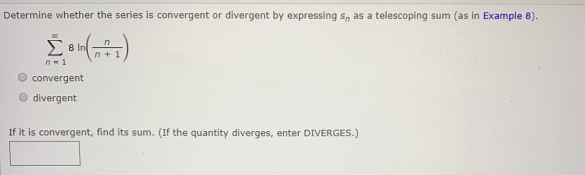 Determine whether the series is convergent or divergent by expressing s, as a telescoping sum (as in Example 8).
00
E 8 In
n + 1
n = 1
O convergent
divergent
If it is convergent, find its sum. (If the quantity diverges, enter DIVERGES.)
