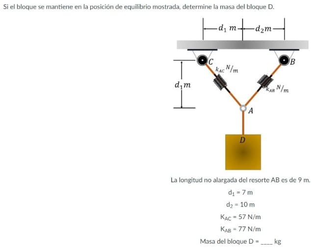 Si el bloque se mantiene en la posición de equilibrio mostrada, determine la masa del bloque D.
Fantent
dį m.
-d2m-
C
KACN/m
d,m
AR N/m
A
D
La longitud no alargada del resorte AB es de 9 m.
di = 7 m
d2 = 10 m
KAC = 57 N/m
%3D
%3D
Masa del bloque D =
kg
