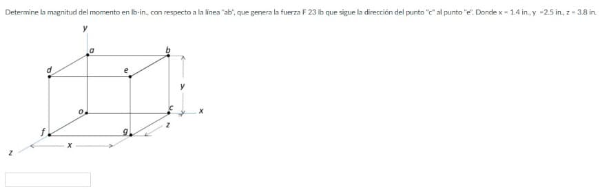 Determine la magnitud del momento en Ib-in, con respecto a la línea "ab", que genera la fuerza F 23 Ib que sigue la dirección del punto "c" al punto "e". Donde x = 1.4 in., y =2.5 in., z = 3.8 in.
