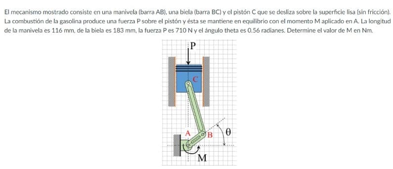El mecanismo mostrado consiste en una manivela (barra AB), una biela (barra BC) y el pistón C que se desliza sobre la superficie lisa (sin fricción).
La combustión de la gasolina produce una fuerza P sobre el pistón y ésta se mantiene en equilibrio con el momento M aplicado en A. La longitud
de la manivela es 116 mm, de la biela es 183 mm, la fuerza P es 710 N y el ángulo theta es 0.56 radianes. Determine el valor de M en Nm.
P
M
