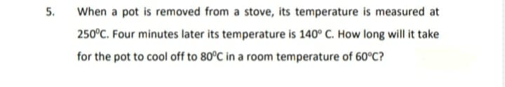 5.
When a pot is removed from a stove, its temperature is measured at
250°C. Four minutes later its temperature is 140° C. How long will it take
for the pot to cool off to 80°C in a room temperature of 60°C?
