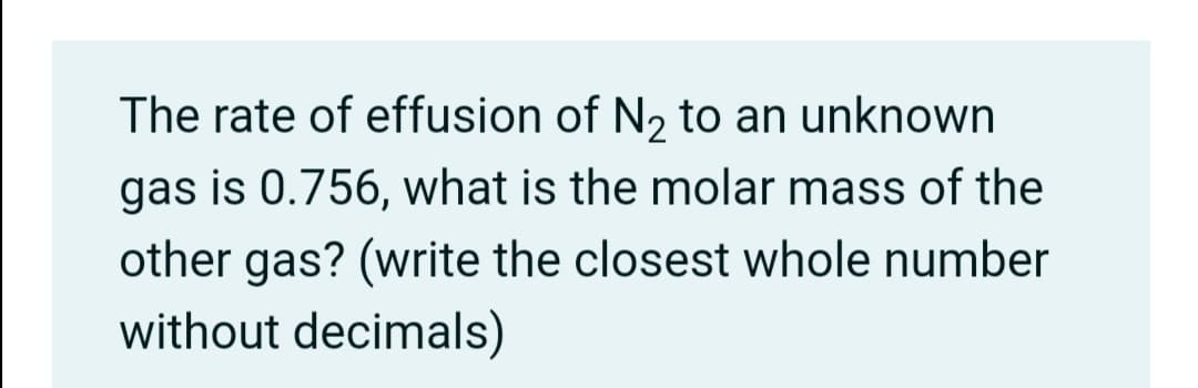The rate of effusion of N2 to an unknown
gas is 0.756, what is the molar mass of the
other gas? (write the closest whole number
without decimals)
