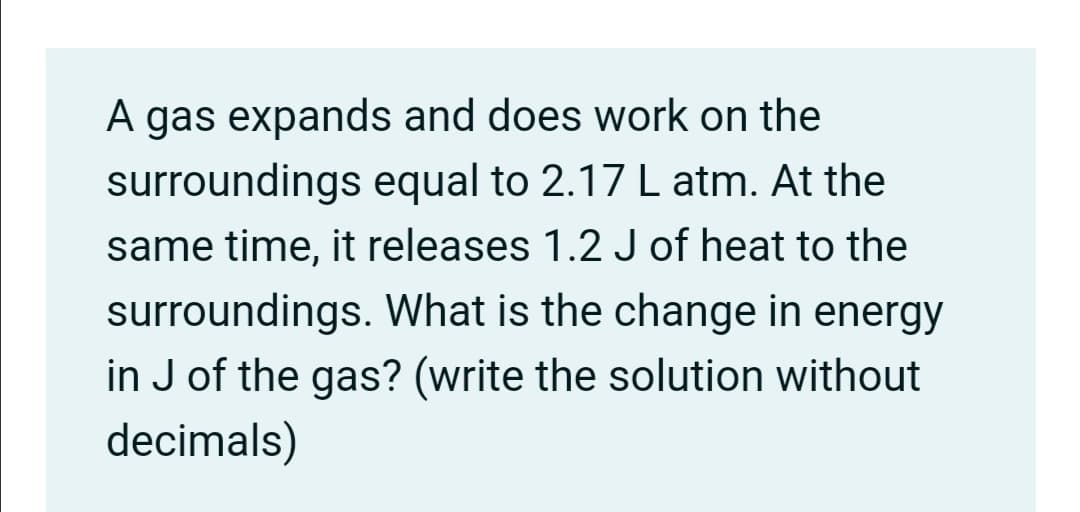 A gas expands and does work on the
surroundings equal to 2.17 L atm. At the
same time, it releases 1.2 J of heat to the
surroundings. What is the change in energy
in J of the gas? (write the solution without
decimals)
